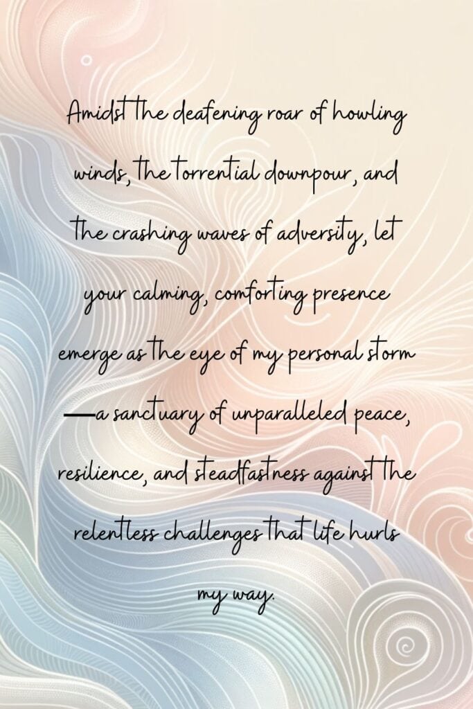 Pin sized image that reads "Amidst the deafening roar of howling winds, the torrential downpour, and the crashing waves of adversity, let your calming, comforting presence emerge as the eye of my personal storm—a sanctuary of unparalleled peace, resilience, and steadfastness against the relentless challenges that life hurls my way."
